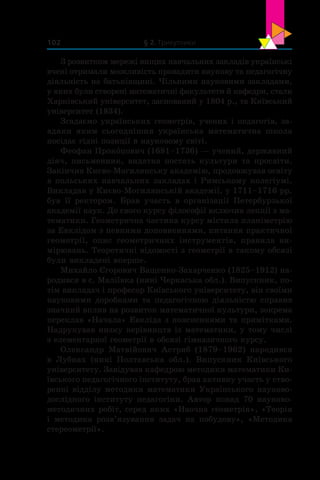 § 2. Трикутники102
З розвитком мережі вищих навчальних закладів українські
вчені отримали можливість провадити наукову та педагогічну
діяльність на батьківщині. Чільними науковими закладами,
у яких були створені математичні факультети й кафедри, стали
Харківський університет, заснований у 1804 р., та Київський
університет (1834).
Згадаємо українських геометрів, учених і педагогів, за-
вдяки яким сьогоднішня українська математична школа
посідає гідні позиції в науковому світі.
Феофан Проко́пович (1681–1736) — учений, державний
діяч, письменник, видатна постать культури та просвіти.
Закінчив Києво-Могилянську академію, продовжував освіту
в польських навчальних закладах і Римському колегіумі.
Викладав у Києво-Могилянській академії, у 1711–1716 рр.
був її ректором. Брав участь в  організації Петербурзької
академії наук. До свого курсу філософії включив лекції з ма-
тематики. Геометрична частина курсу містила планіметрію
за Евклідом з певними доповненнями, питання практичної
геометрії, опис геометричних інструментів, правила ви-
мірювань. Теоретичні відомості з геометрії в такому обсязі
були викладені вперше.
Михайло Єгорович Ващенко-Захарченко (1825–1912) на-
родився в с. Маліївка (нині Черкаська обл.). Випускник, по-
тім викладач і професор Київського університету, він своїми
науковими доробками та педагогічною діяльністю справив
значний вплив на розвиток математичної культури, зокрема
переклав «Начала» Евкліда з поясненнями та примітками.
Надрукував низку керівництв із математики, у тому числі
з елементарної геометрії в обсязі гімназичного курсу.
Олександр Матвійович Астряб (1879–1962) народився
в  Лубнах (нині Полтавська обл.). Випускник Київського
університету. Завідував кафедрою методики математики Ки-
ївського педагогічного інституту, брав активну участь у ство-
ренні відділу методики математики Українського науково-
дослідного інституту педагогіки. Автор понад 70  науково-
методичних робіт, серед яких «Наочна геометрія», «Теорія
і  методика розв’язування задач на побудову», «Методика
стереометрії».
 