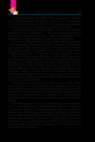 Українська геометрична школа 103
Антоній Ломницький (1881–1941) народився у  Львові,
закінчив Львівський університет, працював у Львівському
політехнічному інституті. Багато уваги приділяв викладанню
математики в школі, створив підручник з геометрії.
Борис Якович Букреєв (1859–1962) — випускник Київсько-
го університету, а з 1885 року — його викладач, продовжував
наукову та педагогічну діяльність майже до 100-річного віку.
Працював у галузі геометрії, у тому числі неевклідової.
Костянтин Мойсейович Щербина (1864–1946) народився
в Прилуках (нині Чернігівська обл.), випускник Київського
університету. Був організатором учительського інституту
в  м.  Києві (1909) та протягом 10 років його директором,
з 1920 р. працював в Одеському інституті народної освіти.
Михайло Пилипович Кравчук (1892–1942) народився
в с. Човниця (нині Волинська обл.), випускник Київського
університету. Крім значних наукових здобутків у  різних
галузях математики, створив навчальні програми для ви-
щої та середньої школи, підручники для вищих навчальних
закладів, зробив значний внесок у  створення української
математичної термінології. Був організатором першої в Укра-
їні та однієї з перших у Радянському Союзі математичних
олімпіад школярів (1935).
Олександр Степанович Смогоржевський (1896–1969)
народився в с. Лісові Бирлинці (нині Вінницька обл.), ви-
пускник Київського університету народної освіти. Створив
підручник з основ геометрії для університетів і педагогічних
інститутів, низку науково-популярних книг з математики;
розвивав теорію геометричних побудов у просторі Лобачев-
ського.
Іван Федорович Тесленко (1908–1994), який народив-
ся в с. Домоткань (нині Дніпропетровська обл.), викладав
у Харківському педагогічному інституті, завідував кафедрою
математики у Львівському університеті, працював у НДІ педа-
гогіки УРСР. Основними його здобутками є праці з методики
викладання геометрії, у тому числі підручники й навчальні
посібники для середньої школи, учителів і студентів педа-
гогічних вишів; докторська дисертація «Педагогічні основи
викладання геометрії».
 