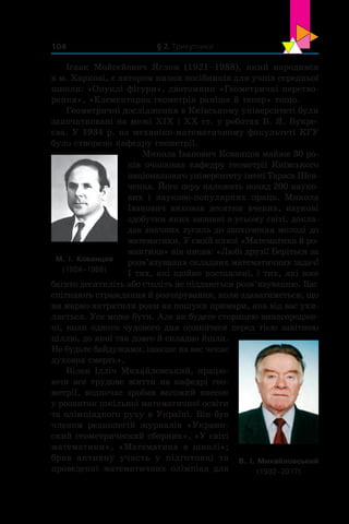 § 2. Трикутники104
Ісаак Мойсейович Яглом (1921–1988), який народився
в м. Харкові, є автором низки посібників для учнів середньої
школи: «Опуклі фігури», двотомник «Геометричні перетво-
рення», «Елементарна геометрія раніше й тепер» тощо.
Геометричні дослідження в Київському університеті були
започатковані на межі ХІХ і ХХ ст. у роботах Б. Я. Букре­
єва. У 1934 р. на механіко-математичному факультеті КГУ
було створено кафедру геометрії.
Микола Іванович Кованцов майже 30 ро-
ків очолював кафедру геометрії Київського
національного університету імені Тараса Шев-
ченка. Його перу належать понад 200 науко-
вих і  науково-популярних праць. Микола
Іванович виховав десятки вчених, наукові
здобутки яких визнані в усьому світі, докла-
дав значних зусиль до заохочення молоді до
математики. У своїй книзі «Математика й ро-
мантика» він писав: «Любі друзі! Беріться за
розв’язування складних математичних задач!
І тих, які щойно поставлені, і тих, які вже
багато десятиліть або століть не піддаються розв’язуванню. Вас
спіткають страждання й розчарування, коли здаватиметься, що
ви марно витратили роки на пошуки примари, яка від вас ухи-
ляється. Усе може бути. Але ви будете сторицею винагородже-
ні, коли одного чудового дня опинитеся перед тією завітною
ціллю, до якої так довго й складно йшли.
Не будьте байдужими, інакше на вас чекає
духовна смерть».
Вілен Ілліч Михайловський, працю-
ючи все трудове життя на кафедрі гео-
метрії, водночас зробив вагомий внесок
у розвиток шкільної математичної освіти
та олімпіадного руху в Україні. Він був
членом редколегій журналів «Украин-
ский геометрический сборник», «У світі
математики», «Математика в  школі»;
брав активну участь у  підготовці та
проведенні математичних олімпіад для
М. І. Кованцов
(1924–1988)
В. І. Михайловський
(1932–2017)
 