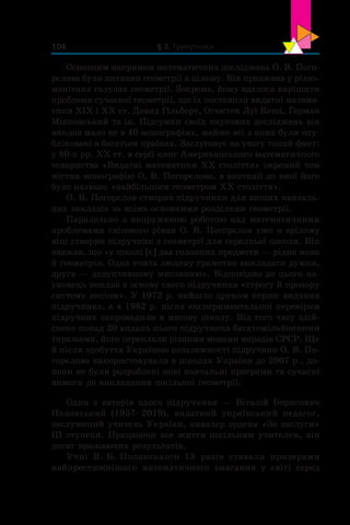 § 2. Трикутники106
Основним напрямом математичних досліджень О. В. Пого-
рєлова були питання геометрії в цілому. Він працював у різно-
манітних галузях геометрії. Зокрема, йому вдалося вирішити
проблеми сучасної геометрії, що їх поставили видатні матема-
тики ХІХ і ХХ ст. Давид Гільберт, Огюстен Луї Коші, Герман
Мінковський та ін. Підсумки своїх наукових досліджень він
виклав мало не в 40 монографіях, майже всі з яких були опу-
бліковані в багатьох країнах. Заслуговує на увагу такий факт:
у 80-х рр. ХХ ст. в серії книг Американського математичного
товариства «Видатні математики ХХ століття» окремий том
містив монографію О. В. Погорєлова, в анотації до якої його
було названо «найбільшим геометром ХХ століття».
О. В. Погорєлов створив підручники для вищих навчаль-
них закладів за всіма основними розділами геометрії.
Паралельно з напруженою роботою над математичними
проблемами світового рівня О. В. Погорєлов уже в зрілому
віці створив підручник з геометрії для середньої школи. Він
вважав, що «у школі [є] два головних предмети — рідна мова
й геометрія. Одна вчить людину грамотно викладати думки,
друга — дедуктивному мисленню». Відповідно до цього на-
уковець поклав в основу свого підручника «строгу й прозору
систему аксіом». У 1972 р. вийшло друком перше видання
підручника, а в 1982 р. після експериментальної перевірки
підручник запровадили в масову школу. Від того часу здій-
снено понад 20 видань цього підручника багатомільйонними
тиражами, його переклали різними мовами народів СРСР. Ще
й після здобуття Україною незалежності підручник О. В. По-
горєлова використовували в школах України до 2007 р., до-
поки не були розроблені нові навчальні програми та сучасні
вимоги до викладання шкільної геометрії.
Один з авторів цього підручника — Віталій Борисович
Полонський (1957–2019), видатний український педагог,
заслужений учитель України, кавалер ордена «За заслуги»
III ступеня. Працюючи все життя шкільним учителем, він
досяг вражаючих результатів.
Учні В. Б. Полонського 13 разів ставали призерами
найпрестижнішого математичного змагання у  світі серед
 