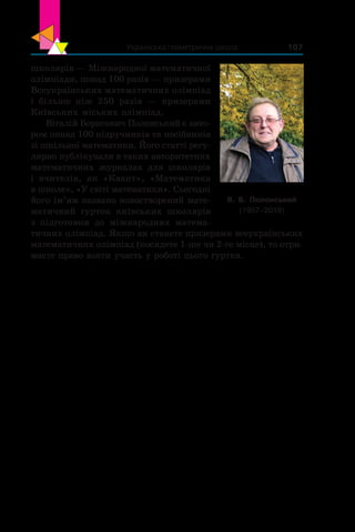 Українська геометрична школа 107
школярів — Міжнародної математичної
олімпіади, понад 100 разів — призерами
Всеукраїнських математичних олімпіад
і  більше ніж 250  разів — призерами
Київських міських олімпіад.
Віталій Борисович Полонський є авто-
ром понад 100 підручників та посібників
зі шкільної математики. Його статті регу-
лярно публікували в таких авторитетних
математичних журналах для школярів
і  вчителів, як «Квант», «Математика
в школе», «У світі математики». Сьогодні
його ім’ям названо новостворений мате-
матичний гурток київських школярів
з  підготовки до міжнародних матема-
тичних олімпіад. Якщо ви станете призерами всеукраїнських
математичних олімпіад (посядете 1-ше чи 2-ге місце), то отри-
маєте право взяти участь у роботі цього гуртка.
В. Б. Полонський
(1957–2019)
 