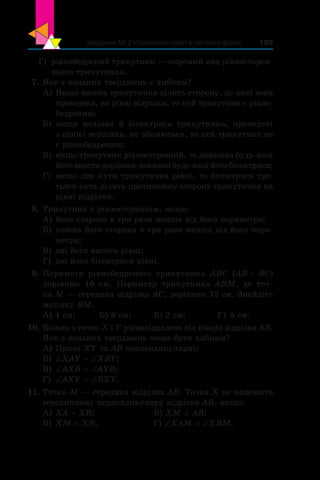 Завдання № 2 «Перевірте себе» в тестовій формі 109
Г)	 рівнобедрений трикутник — окремий вид рівносторон-
нього трикутника.
 7.	Яке з поданих тверджень є хибним?
А)	Якщо висота трикутника ділить сторону, до якої вона
проведена, на рівні відрізки, то цей трикутник є рівно-
бедреним;
Б)	якщо медіана й  бісектриса трикутника, проведені
з однієї вершини, не збігаються, то цей трикутник не
є рівнобедреним;
В)	якщо трикутник рівносторонній, то довжина будь-якої
його висоти дорівнює довжині будь-якої його бісектриси;
Г)	 якщо два кути трикутника рівні, то бісектриса тре-
тього кута ділить протилежну сторону трикутника на
рівні відрізки.
 8.	Трикутник є рівностороннім, якщо:
А)	його сторона в три рази менша від його периметра;
Б)	кожна його сторона в три рази менша від його пери-
метра;
В)	дві його висоти рівні;
Г)	 дві його бісектриси рівні.
 9.	Периметр рівнобедреного трикутника ABC (AB = BC)
дорівнює 16 см. Периметр трикутника ABM, де точ-
ка M — середина відрізка AC, дорівнює 12 см. Знайдіть
медіану BM.
А) 4 см;	 Б) 6 см;	 В) 2 см;		 Г) 5 см.
10.	Кожна з точок X і Y рівновіддалена від кінців відрізка AB.
Яке з поданих тверджень може бути хибним?
А)	Прямі XY та AB перпендикулярні;
Б)	∠XAY = ∠XBY;
В)	∠AXB = ∠AYB;
Г)	 ∠AXY = ∠BXY.
11.	Точка M — середина відрізка AB. Точка X не належить
серединному перпендикуляру відрізка AB, якщо:
А)	XA = XB;	 В) XM ^ AB;
Б)	XM = XB; 	 Г) ∠XAM = ∠XBM.
 
