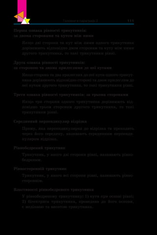 Головне в параграфі 2 111
Перша ознака рівності трикутників:
за двома сторонами та кутом між ними
Якщо дві сторони та кут між ними одного трикутника
дорівнюють відповідно двом сторонам та куту між ними
другого трикутника, то такі трикутники рівні.
Друга ознака рівності трикутників:
за стороною та двома прилеглими до неї кутами
Якщо сторона та два прилеглих до неї кути одного трикут-
ника дорівнюють відповідно стороні та двом прилеглим до
неї кутам другого трикутника, то такі трикутники рівні.
Третя ознака рівності трикутників: за трьома сторонами
Якщо три сторони одного трикутника дорівнюють від-
повідно трьом сторонам другого трикутника, то такі
трикутники рівні.
Серединний перпендикуляр відрізка
Пряму, яка перпендикулярна до відрізка та проходить
через його середину, називають серединним перпенди-
куляром відрізка.
Рівнобедрений трикутник
Трикутник, у якого дві сторони рівні, називають рівно-
бедреним.
Рівносторонній трикутник
Трикутник, у якого всі сторони рівні, називають рівно-
стороннім.
Властивості рівнобедреного трикутника
У рівнобедреному трикутнику: 1) кути при основі рівні;
2) бісектриса трикутника, проведена до його основи,
є медіаною та висотою трикутника.
 
