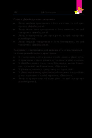 § 2. Трикутники112
Ознаки рівнобедреного трикутника
	 Якщо медіана трикутника є його висотою, то цей три-
кутник рівнобедрений.
	 Якщо бісектриса трикутника є  його висотою, то цей
трикутник рівнобедрений.
	 Якщо в трикутнику два кути рівні, то цей трикутник
рівнобедрений.
	 Якщо медіана трикутника є  його бісектрисою, то цей
трикутник рівнобедрений.
Властивості трикутників, які випливають із властивостей
та ознак рівнобедреного трикутника
	 У трикутнику проти рівних сторін лежать рівні кути.
	 У трикутнику проти рівних кутів лежать рівні сторони.
	 У рівнобедреному трикутнику бісектриса, висота й меді-
ана, проведені до його основи, збігаються.
	 У рівносторонньому трикутнику всі кути рівні.
	 У рівносторонньому трикутнику бісектриса, висота й ме-
діана, проведені з однієї вершини, збігаються.
	 Якщо в  трикутнику всі кути рівні, то цей трикутник
рівносторонній.
 