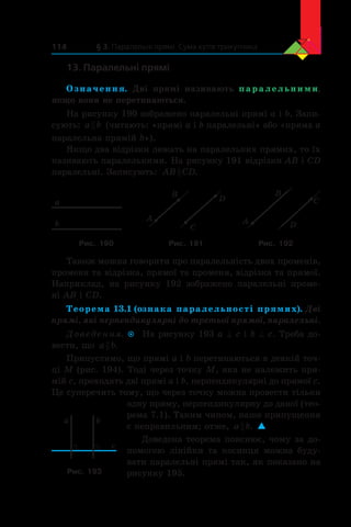 § 3. Паралельні прямі. Сума кутів трикутника114
13. Паралельні прямі
Означення. Дві прямі називають паралельними,
якщо вони не перетинаються.
На рисунку 190 зображено паралельні прямі a і b. Запи-
сують: a b (читають: «прямі a і b паралельні» або «пряма a
паралельна прямій b»).
Якщо два відрізки лежать на паралельних прямих, то їх
називають паралельними. На рисунку 191 відрізки AB і CD
паралельні. Записують: AB CD .
a
b
A
B
C
D
A
B
C
D
Рис. 190 Рис. 191 Рис. 192
Також можна говорити про паралельність двох променів,
променя та відрізка, прямої та променя, відрізка та прямої.
Наприклад, на рисунку 192 зображено паралельні проме-
ні AB і CD.
Теорема 13.1 (ознака паралельності прямих). Дві
прямі, які перпендикулярні до третьої прямої, паралельні.
Доведення.  На рисунку 193 a ^ c і b ^ c. Треба до-
вести, що a b .
Припустимо, що прямі a і b перетинаються в деякій точ-
ці M (рис. 194). Тоді через точку M, яка не належить пря-
мій c, проходять дві прямі a і b, перпендикулярні до прямої c.
Це суперечить тому, що через точку можна провести тільки
одну пряму, перпендикулярну до даної (тео­
рема 7.1). Таким чином, наше припущення
є неправильним; отже, a b . 
Доведена теорема пояснює, чому за до-
помогою лінійки та косинця можна буду-
вати паралельні прямі так, як показано на
рисунку 195.
a b
c
Рис. 193
 