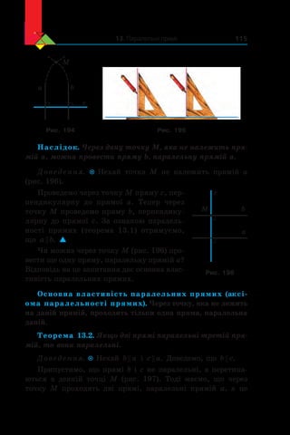 13. Паралельні прямі 115
a b
c
M
Рис. 194 Рис. 195
Наслідок. Через дану точку M, яка не належить пря-
мій a, можна провести пряму b, паралельну прямій a.
Доведення.  Нехай точка M не належить прямій a
(рис. 196).
Проведемо через точку M пряму c, пер-
пендикулярну до прямої  a. Тепер через
точку M проведемо пряму b, перпендику-
лярну до прямої c. За ознакою паралель-
ності прямих (теорема  13.1) отримуємо,
що a b . 
Чи можна через точку M (рис. 196) про-
вести ще одну пряму, паралельну прямій a?
Відповідь на це запитання дає основна влас-
тивість паралельних прямих.
Основна властивість паралельних прямих (аксі-
ома паралельності прямих). Через точку, яка не лежить
на даній прямій, проходить тільки одна пряма, паралельна
даній.
Теорема 13.2. Якщо дві прямі паралельні третій пря-
мій, то вони паралельні.
Доведення.  Нехай b a і  c a . Доведемо, що b c .
Припустимо, що прямі b і c не паралельні, а перетина-
ються в  деякій точці M (рис. 197). Тоді маємо, що через
точку M проходять дві прямі, паралельні прямій  a, а  це
a
b
c
M
Рис. 196
 