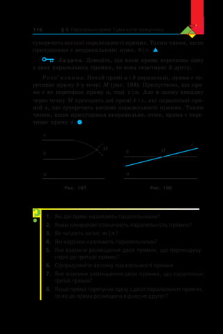 § 3. Паралельні прямі. Сума кутів трикутника116
суперечить аксіомі паралельності прямих. Таким чином, наше
припущення є неправильним; отже, b c . 
	 Задача. Доведіть, що коли пряма перетинає одну
з двох паралельних прямих, то вона перетинає й другу.
Розв’язання. Нехай прямі a і b паралельні, пряма c пе-
ретинає пряму b у точці M (рис. 198). Припустимо, що пря-
ма c не перетинає пряму a, тоді c a . Але в цьому випадку
через точку M проходять дві прямі b і c, які паралельні пря-
мій a, що суперечить аксіомі паралельності прямих. Таким
чином, наше припущення неправильне, отже, пряма c пере-
тинає пряму a. 
M
a
b
c
a
b M
c
Рис. 197 Рис. 198
1.	 Які дві прямі називають паралельними?
2.	 Яким символом позначають паралельність прямих?
3.	 Як читають запис m n ?
4.	 Які відрізки називають паралельними?
5.	 Яке взаємне розміщення двох прямих, що перпендику-
лярні до третьої прямої?
6.	 Сформулюйте аксіому паралельності прямих.
7.	 Яке взаємне розміщення двох прямих, що паралельні
третій прямій?
8.	 Якщо пряма перетинає одну з двох паралельних прямих,
то як ця пряма розміщена відносно другої?
?
 