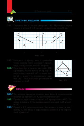 13. Паралельні прямі 117
	ПРАКТИЧНІ ЗАВДАННЯ
285.°	Перерисуйте в  зошит рисунок 199. Проведіть через
кожну з точок A і B пряму, паралельну прямій m.
а б в
m m m
A
B
B
BA
A
Рис. 199
286.°	Накресліть трикутник і  проведіть
через кожну йо­го вершину пряму,
паралельну протилежній стороні.
287.°	Перерисуйте в  зошит рисунок  200.
Проведіть через точку B пряму  m,
паралельну прямій AC, а через точ-
ку  D — пряму  n, паралельну пря-
мій  AC. Яке взаємне розміщення
прямих m і n?
ВПРАВИ
288.°	Чи можна провести пряму, яка була б  паралельною
кожній із прямих a і b, що перетинаються?
289.°	Пряма a паралельна стороні AB трикутника ABC. Чи
може пряма a  бути паралельною стороні AC? сторо-
ні BC?
290.°	Прямі a і b перетинаються. Чи можна провести таку
пряму c, яка була б паралельною прямій a та перети-
нала пряму b?
B
CA
D
Рис. 200
 