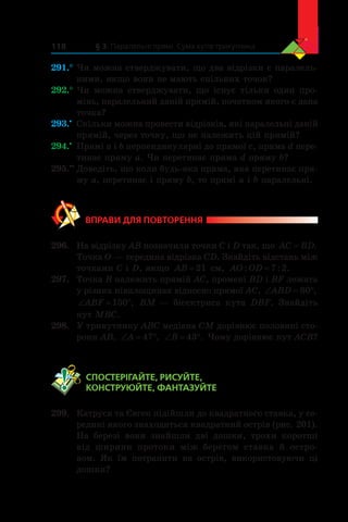 § 3. Паралельні прямі. Сума кутів трикутника118
291.°	Чи можна стверджувати, що два відрізки є паралель-
ними, якщо вони не мають спільних точок?
292.°	Чи можна стверджувати, що існує тільки один про-
мінь, паралельний даній прямій, початком якого є дана
точка?
293.•
	 Скільки можна провести відрізків, які паралельні даній
прямій, через точку, що не належить цій прямій?
294.•
	 Прямі a і b перпендикулярні до прямої c, пряма d пере-
тинає пряму a. Чи перетинає пряма d пряму b?
295.••
	Доведіть, що коли будь-яка пряма, яка перетинає пря-
му a, перетинає і пряму b, то прямі a і b паралельні.
ВПРАВИ ДЛЯ ПОВТОРЕННЯ
296.	 На відрізку AB позначили точки C і D так, що AC BD= .
Точка O — середина відрізка CD. Знайдіть відстань між
точками C і D, якщо AB = 21 см, AO OD: : .=7 2
297.	 Точка B належить прямій AC, промені BD і BF лежать
у різних півплощинах відносно прямої AC, ‘ qABD 80 ,
‘ qABF 150 , BM — бісектриса кута DBF. Знайдіть
кут MBC.
298.	 У трикутнику ABC медіана CM дорівнює половині сто-
рони AB, ‘ qA 47 , ‘ qB 43 . Чому дорівнює кут ACB?
	 СПОСТЕРІГАЙТЕ, РИСУЙТЕ,
КОНСТРУЮЙТЕ, ФАНТАЗУЙТЕ
299.	 Катруся та Євген підійшли до квадратного ставка, у се-
редині якого знаходиться квадратний острів (рис. 201).
На березі вони знайшли дві дошки, трохи коротші
від ширини протоки між берегом ставка й  остро-
вом. Як їм потрапити на острів, використовуючи ці
дошки?
 