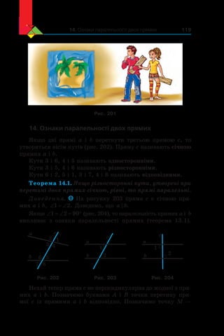 14. Ознаки паралельності двох прямих 119
Рис. 201
14. Ознаки паралельності двох прямих
Якщо дві прямі a і b перетнути третьою прямою c, то
утвориться вісім кутів (рис. 202). Пряму c називають січною
прямих a і b.
Кути 3 і 6, 4 і 5 називають односторонніми.
Кути 3 і 5, 4 і 6 називають різносторонніми.
Кути 6 і 2, 5 і 1, 3 і 7, 4 і 8 називають відповідними.
Теорема 14.1. Якщо різносторонні кути, утворені при
перетині двох прямих січною, рівні, то прямі паралельні.
Доведення. На рисунку 203 пряма c є січною пря-
мих a і b, ‘ ‘1 2. Доведемо, що a b .
Якщо ‘ ‘ q1 2 90 (рис. 204), то паралельність прямих a і  b
випливає з  ознаки паралельності прямих (теорема 13.1).
a
b
c
12
3 4
56
7 8
a
b
c
2
1
a
b
c
1
2
Рис. 202 Рис. 203 Рис. 204
Нехай тепер пряма c не перпендикулярна до жодної з пря-
мих a і b. Позначимо буквами A і B точки перетину пря-
мої c із прямими a і b відповідно. Позначимо точку M —
 