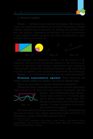 § 1. Найпростіші геометричні фігури та їхні властивості12
1. Точки та прямі
Точка — найпростіша геометрична фігура. Це єдина фі-
гура, яку неможливо розбити на частини. Наприклад, кожна
з фігур, зображених на рисунку 11, розбита на частини. І на-
віть про фігуру, зображену на рисунку 12, яка складається
з двох точок, можна сказати, що вона складається з двох
частин: точки A й точки B.
A
B
A
B
a
Рис. 11 Рис. 12 Рис. 13
На рисунку 13 зображено пряму a та дві точки A і B.
Говорять, що точка A належить прямій a, або точка A ле­
жить на прямій a, або пряма a проходить через точку А,
і, відповідно, точка B не належить прямій a, або точка B не
лежить на прямій a, або пряма a не проходить через точку B.
Пряма — це геометрична фігура, яка має певні влас­тивості.
Основна властивість прямої. Через будь-які дві
точки1
можна провести пряму, і до того ж тільки одну.
Чому цю властивість прямої вважають основною?
Нехай про деяку лінію відомо лише те, що вона проходить
через точки A і B. Для того щоб скласти уявлення про цю
фігуру, такої інформації явно бракує.
Адже через точки A і B можна про-
вести багато різних ліній (рис.  14).
Пряма ж задається цими точками одно-
значно. У цьому й полягає суть основ­
ної властивості прямої.
Ця властивість дозволяє позначати пряму, називаючи дві
будь-які її точки. Так, пряму, проведену через точки M і N,
називають «пряма MN» (або «пряма NM»).
Рис. 14
1
Тут і далі, говорячи «дві точки», «три точки», «дві прямі» тощо,
вважатимемо, що це різні точки й  різні прямі. Випадок їх суміщення
будемо обумовлювати окремо.
 
