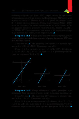 § 3. Паралельні прямі. Сума кутів трикутника120
середину відрізка AB (рис. 205). Через точку M проведемо
перпендикуляр ME до прямої a. Нехай пряма ME перетинає
пряму b у точці F. Маємо: кути 1 і 2 рівні за умовою; кути
3 і 4 рівні як вертикальні. Отже, трикутники AME і BMF
рівні за стороною та двома прилеглими до неї кутами, тобто
за другою ознакою рівності трикутників. Звідси ‘AEM
‘ qMFB 90 . Ми показали, що прямі a і b перпендикуляр-
ні до прямої EF; отже, вони паралельні. 
Теорема 14.2. Якщо сума односторонніх кутів, утво-
рених при перетині двох прямих січною, дорівнює 180°, то
прямі паралельні.
Доведення.  На рисунку 206 пряма c є січною пря-
мих a і b, ‘  ‘ q1 2 180 . Доведемо, що a b .
Кути 1 і  3 суміжні, отже, ‘  ‘ q1 3 180 . Оскільки
‘  ‘ q1 2 180 , то ‘ ‘2 3. А кути 2 і 3 є різносторонніми,
тому за теоремою 14.1 a b . 
a
b
c
1
3
4
2
AE
M
F
B
a
b
c
2
13
a
b
c
2
1
3
Рис. 205 Рис. 206 Рис. 207
Теорема 14.3. Якщо відповідні кути, утворені при
перетині двох прямих січною, рівні, то прямі паралельні.
Доведення.  На рисунку 207 пряма c є січною пря-
мих a і b, ‘ ‘1 2. Доведемо, що a b .
Кути 1 і 3 рівні як вертикальні. Оскільки ‘ ‘1 2 і ∠ 1 =
= ∠ 3, то ‘ ‘2 3. Але кути 2 і 3 є різносторонніми. Тому за
ознакою паралельності двох прямих (теорема 14.1) a b . 
 