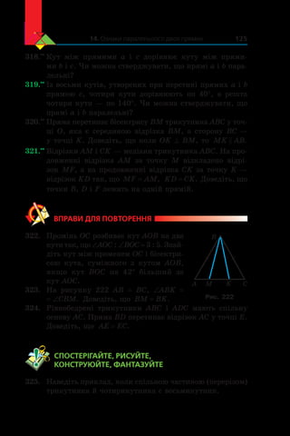 14. Ознаки паралельності двох прямих 125
318.••
	Кут між прямими  a  і c  дорівнює куту між прями-
ми b і c. Чи можна стверджувати, що прямі a і b пара-
лельні?
319.••
	Із восьми кутів, утворених при перетині прямих a і b
прямою  c, чотири кути дорівнюють по 40°, а  решта
чотири кути — по 140°. Чи можна стверджувати, що
прямі a і b паралельні?
320.••
	Пряма перетинає бісектрису BM трикутника ABC у точ-
ці O, яка є серединою відрізка BM, а сторону BC —
у точці K. Доведіть, що коли OK ^ BM, то MK AB .
321.••
	Відрізки AM і CK — медіани трикутника ABC. На про-
довженні відрізка AM за точку M відкладено відрі-
зок MF, а на продовженні відрізка CK за точку K —
відрізок KD так, що MF AM= , KD CK= . Доведіть, що
точки B, D і F лежать на одній прямій.
ВПРАВИ ДЛЯ ПОВТОРЕННЯ
322.	 Промінь OC розбиває кут AOB на два
кути так, що ∠AOC : ∠BOC = 3 : 5. Знай-
діть кут між променем OC і бісектри-
сою кута, суміжного з  кутом AOB,
якщо кут BOC на 42° більший за
кут AOC.
323.	 На рисунку 222 AB = BC, ∠ABK =
= ∠CBM. Доведіть, що BM BK= .
324.	 Рівнобедрені трикутники ABC і  ADC мають спільну
основу AC. Пряма BD перетинає відрізок AC у точці E.
Доведіть, що AE EC= .
	 СПОСТЕРІГАЙТЕ, РИСУЙТЕ,
КОНСТРУЮЙТЕ, ФАНТАЗУЙТЕ
325.	 Наведіть приклад, коли спільною частиною (перерізом)
трикутника й чотирикутника є восьмикутник.
A CKM
B
Рис. 222
 