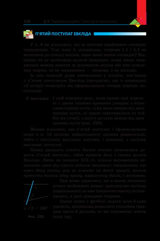 § 3. Паралельні прямі. Сума кутів трикутника126
П’ЯТИЙ ПОСТУЛАТ ЕВКЛІДА
У п. 6 ви дізналися, що за аксіоми приймають очевидні
твердження. Тоді чому б, наприклад, теореми 1.1 і 5.1 не
включити до списку аксіом, адже вони також очевидні? Від-
повідь на це запитання цілком природна: якщо якесь твер-
дження можна довести за допомогою аксіом або вже доведе-
них теорем, то це твердження — теорема, а не аксіома.
Із цих позицій дуже повчальною є  історія, пов’язана
з  п’ятим постулатом Евкліда (нагадаємо, що в  оповіданні
«З історії геометрії» ми сформулювали чотири перших по-
стулати).
V постулат. І щоб кожного разу, коли пряма при перети-
ні з двома іншими прямими утворює з ними
односторонні кути, сума яких менша від двох
прямих кутів, ці прямі перетиналися по той
бік від січної, з якого ця сума менша від двох
прямих кутів (рис. 223).
Можна показати, що  п’ятий постулат і  сформульована
нами  в  п. 13 аксіома паралельності прямих рівносильні,
тобто з  постулату випливає аксіома, і  навпаки, з  аксіоми
випливає постулат.
Понад двадцять століть багато вчених намагалися до-
вести п’ятий постулат, тобто вивести його з інших аксіом
Евкліда. Лише на початку XIX ст. кілька математиків не-
залежно один від одного дійшли висновку: твердження, що
через дану точку, яка не лежить на даній прямій, можна
провести тільки одну пряму, паралельну даній, є аксіомою.
Вам може здаватися, що в цьому висновку
нічого особливого немає: приєднуємо аксіому
паралельності до вже існуючого списку аксіом-
правил, а далі доводимо теореми.
Однак якщо у футболі додати хоча б одне
правило, наприклад дозволити польовим грав-
цям грати й руками, то ми отримаємо зовсім
іншу гру.
a
b
a + b  180°
Рис. 223
 