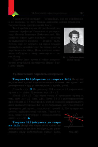 15. Властивості паралельних прямих 127
Якщо п’ятий постулат — це правило, яке ми приймаємо,
а не теорема, то його можна замінити іншим правилом —
твердженням, протилежним йому.
Так і зробив видатний російський ма-
тематик, професор Казанського універси-
тету Микола Іванович Лобачевський. Він
замінив лише одне правило — аксіому
паралельності прямих — іншим: через
точку, яка не лежить на даній прямій,
проходять щонайменше дві прямі, які не
перетинають дану. Нова аксіома дозво-
лила побудувати нову геометрію — не-
евклідову.
Подібну ідею трохи пізніше запропо-
нував угорський математик Янош Бояї
(1802–1860).
15. Властивості паралельних прямих
Теорема 15.1 (обернена до теореми 14.1). Якщо дві
паралельні прямі перетинаються січною, то кути, які
утворюють пару різносторонніх кутів, рівні.
Доведення. На рисунку 224 прямі a і b паралельні,
пряма c — січна. Доведемо, що ‘ ‘1 2.
Нехай ‘ z ‘1 2. Тоді через точку K проведемо пряму а1
так, щоб ‘ ‘3 2 (рис. 224). Кути 3 і 2 є різносторонніми
при прямих а1
 і b та січній c. Тоді за ознакою паралельності
двох прямих (теорема 14.1) a b1  . Отримали, що через точку K
проходять дві прямі, паралельні прямій  b. Це суперечить
аксіомі паралельності прямих. Таким чи-
ном, наше припущення є неправильним;
отже, ‘ ‘1 2. 
Теорема 15.2 (обернена до теоре-
ми 14.3). Якщо дві паралельні прямі пе-
ретинаються січною, то кути, які утво-
рюють пару відповідних кутів, рівні.
a
b
c
2
13
K
a1
Рис. 224
М. І. Лобачевський
(1792–1856)
 
