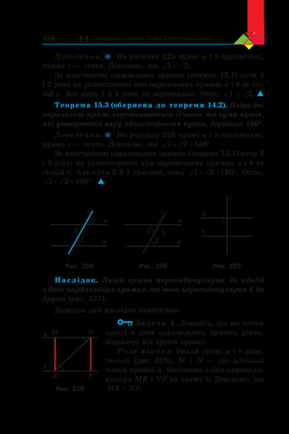 § 3. Паралельні прямі. Сума кутів трикутника128
Доведення.  На рисунку 225 прямі a і b паралельні,
пряма c — січна. Доведемо, що ‘ ‘1 2.
За властивістю паралельних прямих (теорема 15.1) кути 3
і 2 рівні як різносторонні при паралельних прямих a і b та січ-
ній c. Але кути 3 й 1 рівні як вертикальні. Отже, ∠1 = ∠2. 
Теорема 15.3 (обернена до теореми 14.2). Якщо дві
паралельні прямі перетинаються січною, то сума кутів,
які утворюють пару односторонніх кутів, дорівнює 180°.
Доведення.  На рисунку 226 прямі a і b паралельні,
пряма c — січна. Доведемо, що ‘  ‘ q1 2 180 .
За властивістю паралельних прямих (теорема 15.1) кути 3
і 2 рівні як різносторонні при паралельних прямих a і b та
січній c. Але кути 3 й 1 суміжні, тому ‘  ‘ q1 3 180 . Отже,
‘  ‘ q1 2 180 . 
a
b
c
2
1
3
a
b
c
2
13
a
b
c
Рис. 225 Рис. 226 Рис. 227
Наслідок. Якщо пряма перпендикулярна до однієї
з двох паралельних прямих, то вона перпендикулярна й до
другої (рис. 227).
Доведіть цей наслідок самостійно.
Задача 1. Доведіть, що всі точки
однієї з  двох паралельних прямих рівно-
віддалені від другої прямої.
Розв’язання. Нехай прямі a і b пара-
лельні (рис. 228), M і  N — дві довільні
точки прямої a. Опустимо з них перпенди-
куляри MK і NP на пряму b. Доведемо, що
MK NP= .
M
b
a N
PK
Рис. 228
 