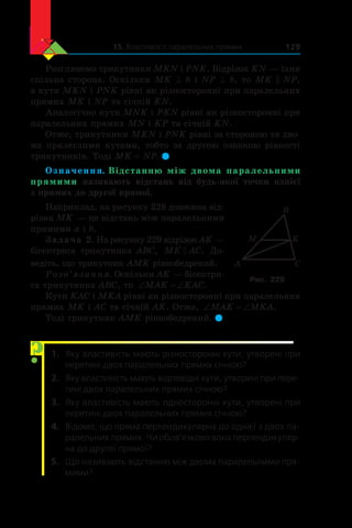 15. Властивості паралельних прямих 129
Розглянемо трикутники MKN і PNK. Відрізок KN — їхня
спільна сторона. Оскільки MK ^ b і NP ^ b, то MK || NP,
а кути MKN і PNK рівні як різносторонні при паралельних
прямих MK і NP та січній KN.
Аналогічно кути MNK і PKN рівні як різносторонні при
паралельних прямих MN і KP та січній KN.
Отже, трикутники MKN і PNK рівні за стороною та дво-
ма прилеглими кутами, тобто за другою ознакою рівності
трикутників. Тоді MK = NP. 
Означення. Відстанню між двома паралельними
прямими називають відстань від будь-якої точки однієї
з прямих до другої прямої.
Наприклад, на рисунку 228 довжина від-
різка MK — це відстань між паралельними
прямими a і b.
Задача 2. На рисунку 229 відрізок AK —
бісектриса трикутника ABC, MK AC . До-
ведіть, що трикутник AMK рівнобедрений.
Розв’язання. Оскільки AK — бісектри-
са трикутника ABC, то ‘ ‘MAK KAC.
Кути KAC і MKA рівні як різносторонні при паралельних
прямих MK і AC та січній AK. Отже, ‘ ‘MAK MKA.
Тоді трикутник AMK рівнобедрений. 
1.	 Яку властивість мають різносторонні кути, утворені при
перетині двох паралельних прямих січною?
2.	 Яку властивість мають відповідні кути, утворені при пере-
тині двох паралельних прямих січною?
3.	 Яку властивість мають односторонні кути, утворені при
перетині двох паралельних прямих січною?
4.	 Відомо, що пряма перпендикулярна до однієї з двох па-
ралельних прямих. Чи обов’язково вона перпендикуляр-
на до другої прямої?
5.	 Що називають відстанню між двома паралельними пря-
мими?
A C
K
B
M
Рис. 229
?
 