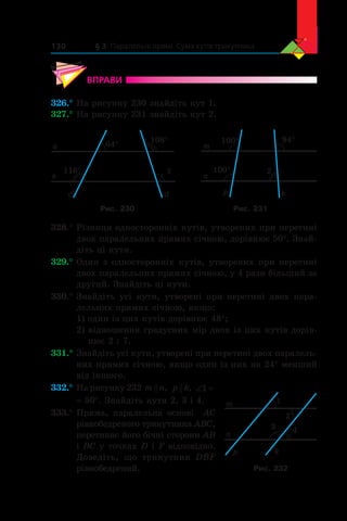 § 3. Паралельні прямі. Сума кутів трикутника130
ВПРАВИ
326.°	На рисунку 230 знайдіть кут 1.
327.°	На рисунку 231 знайдіть кут 2.
a
b
с d
1
108°
116°
64° m
n
100°
100° 94°
2
p k
Рис. 230 Рис. 231
328.°	Різниця односторонніх кутів, утворених при перетині
двох паралельних прямих січною, дорівнює 50°. Знай­
діть ці кути.
329.°	Один з односторонніх кутів, утворених при перетині
двох паралельних прямих січною, у 4 рази більший за
другий. Знайдіть ці кути.
330.°	Знайдіть усі кути, утворені при перетині двох пара-
лельних прямих січною, якщо:
1) один із цих кутів дорівнює 48°;
2) відношення градусних мір двох із цих кутів дорів-
нює 2 : 7.
331.°	Знайдіть усі кути, утворені при перетині двох паралель-
них прямих січною, якщо один із них на 24° менший
від іншого.
332.°	На рисунку 232 m n , p k , ‘1
= 50°. Знайдіть кути 2, 3 і 4.
333.°	Пряма, паралельна основі   AC
рівнобедреного трикутника ABC,
перетинає його бічні сторони AB
і BC у точках D і F відповідно.
Доведіть, що трикутник DBF
рівнобедрений.
m
n
p k
1
2
3 4
Рис. 232
 