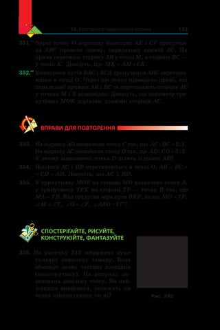 15. Властивості паралельних прямих 133
351.••
	Через точку O перетину бісектрис AE і CF трикутни-
ка  ABC провели пряму, паралельну прямій AC. Ця
пряма перетинає сторону AB у точці M, а сторону BC —
у точці K. Доведіть, що MK AM CK .
352.••
	Бісектриси кутів BAC і BCA трикутника ABC перетина-
ються в точці O. Через цю точку проведено прямі, які
паралельні прямим AB і BC та перетинають сторону AC
у точках M і K відповідно. Доведіть, що периметр три-
кутника MOK дорівнює довжині сторони AC.
ВПРАВИ ДЛЯ ПОВТОРЕННЯ
353.	 На відрізку AB позначили точку C так, що AC BC: : .= 2 1
На відрізку AC позначили точку D так, що AD CD: : .= 3 2
У якому відношенні точка D ділить відрізок AB?
354.	 Відрізки AC і BD перетинаються в точці O, AB = BC =
= CD = AD. Доведіть, що AC ^ BD.
355.	 У трикутнику MOE на стороні MO позначено точку A,
у трикутнику TPK на стороні TP — точку B так, що
MA = TB. Яка градусна міра кута BKP, якщо MO TP= ,
‘ ‘M T, ‘ ‘O P, ‘ qAEO 17 ?
	 СПОСТЕРІГАЙТЕ, РИСУЙТЕ,
КОНСТРУЮЙТЕ, ФАНТАЗУЙТЕ
356. На рисунку 242 зображено дуже
складну замкнену ламану. Вона
обмежує певну частину площини
(многокутник). На рисунку по-
значають довільну точку. Як най-
швидше визначити, належить ця
точка многокутнику чи ні? Рис. 242
 