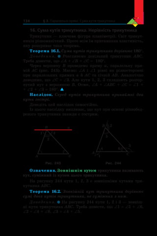 § 3. Паралельні прямі. Сума кутів трикутника134
16. Сума кутів трикутника. Нерівність трикутника
Трикутник — ключова фігура планіметрії. Світ трикут-
ників різноманітний. Проте всім їм притаманна властивість,
яку розкриває така теорема.
Теорема 16.1. Сума кутів трикутника дорівнює 180°.
Доведення.  Розглянемо довільний трикутник ABC.
Треба довести, що ∠A + ∠B + ∠C = 180°.
Через вершину B проведемо пряму a, паралельну пря-
мій AC (рис. 243). Маємо: ∠A і ∠1 рівні як різносторонні
при паралельних прямих a й AC та січній AB. Аналогічно
доводимо, що ∠С = ∠3. Але кути 1, 2, 3 складають розгор-
нутий кут з вершиною B. Отже, ∠A + ∠ABC + ∠C = ∠1 +
+ ∠2 + ∠3 = 180°. 
Наслідок. Серед кутів трикутника принаймні два
кути гострі.
Доведіть цей наслідок самостійно.
Із цього наслідку випливає, що кут при основі рівнобед­
реного трикутника завжди є гострим.
B
A C
1
2
3
a B
A C
4
5
6
1
3
2
Рис. 243 Рис. 244
Означення. Зовнішнім кутом трикутника називають
кут, суміжний із кутом цього трикутника.
На рисунку 244 кути 1, 2, 3 є зовнішніми кутами три-
кутника ABC.
Теорема 16.2. Зовнішній кут трикутника дорівнює
сумі двох кутів трикутника, не суміжних з ним.
Доведення.  На рисунку 244 кути 1, 2 і 3 — зовніш-
ні кути трикутника ABC. Треба довести, що ∠1 = ∠5 + ∠6,
∠2 = ∠4 + ∠6, ∠3 = ∠4 + ∠5.
 