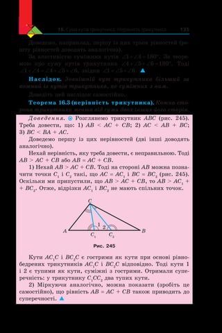16. Сума кутів трикутника. Нерівність трикутника 135
Доведемо, наприклад, першу із цих трьох рівностей (ре-
шту рівностей доводять аналогічно).
За властивістю суміжних кутів ‘  ‘ q1 4 180 . За теоре-
мою про суму кутів трикутника ‘  ‘  ‘ q4 5 6 180 . Тоді
‘  ‘ ‘  ‘  ‘1 4 4 5 6, звідки ‘ ‘  ‘1 5 6. 
Наслідок. Зовнішній кут трикутника більший за
кожний із кутів трикутника, не суміжних з ним.
Доведіть цей наслідок самостійно.
Теорема 16.3 (нерівність трикутника). Кожна сто-
рона трикутника менша від суми двох інших його сторін.
Доведення. Розглянемо трикутник ABC (рис. 245).
Треба довести, що: 1) AB  AC + CB; 2) AC  AB + BC;
3) BC  BA + AC.
Доведемо першу із  цих нерівностей (дві інші доводять
аналогічно).
Нехай нерівність, яку треба довести, є неправильною. Тоді
AB  AC + CB або AB = AC + CB.
1) Нехай AB  AC + CB. Тоді на стороні AB можна позна-
чити точки C1
і C2
такі, що AC = AC1
і BC = BC2
(рис. 245).
Оскільки ми припустили, що AB  AC + CB, то AB  AC1
+
+ BC2
. Отже, відрізки AC1
і BC2
не мають спільних точок.
BA
C
C1
C2
1
2
Рис. 245
Кути AC1
C і BC2
C є гострими як кути при основі рівно-
бедрених трикутників AC1
C і BC2
C відповідно. Тоді кути 1
і 2 є тупими як кути, суміжні з гострими. Отримали супе­
речність: у трикутнику C1
CC2
два тупих кути.
2) Міркуючи аналогічно, можна показати (зробіть це
самостійно), що рівність AB = AC + CB також приводить до
суперечності. 
 