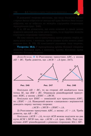 § 3. Паралельні прямі. Сума кутів трикутника136
З доведеної теореми випливає, що коли довжина одного
з трьох даних відрізків не менша від суми довжин двох інших
відрізків, то ці відрізки не можуть слугувати сторонами
трикутника (рис. 246).
У п. 23 ви дізнаєтеся, що коли кожний із трьох даних
відрізків менший від суми двох інших, то ці відрізки можуть
слугувати сторонами трикутника.
Ви вже знаєте, що в трикутнику проти рівних сторін ле-
жать рівні кути, і навпаки, проти рівних кутів лежать рівні
сторони (пп. 9, 10). Ці властивості доповнює така теорема.
Теорема 16.4. У трикутнику проти більшої сторони
лежить більший кут, і  навпаки, проти більшого кута
лежить більша сторона.
Доведення. 1) Розглянемо трикутник ABC, у якому
AB  BC. Треба довести, що ∠ACB  ∠A (рис. 247).
A C
B
M
A C
B
M
Рис. 246 Рис. 247 Рис. 248
Оскільки AB  BC, то на стороні AB знайдеться така
точка M, що BM = BC. Отримали рівнобедрений трикут-
ник MBC, у якому ∠BMC = ∠BCM.
Оскільки кут BMC — зовнішній кут трикутника AMC,
то ∠BMC  ∠A. Наведений нижче «ланцюжок» нерівностей
доводить першу частину теореми:
‘ ! ‘ ‘ ! ‘ACB MCB BMC A.
2) Розглянемо трикутник ABC, у якому ∠C  ∠A. Треба
довести, що AB  BC.
Оскільки ∠ACB  ∠A, то кут ACB можна поділити на два
кути ACM і MCB так, що ‘ ‘ACM A (рис. 248). Тоді три-
кутник AMC рівнобедрений з рівними сторонами MA і MC.
 