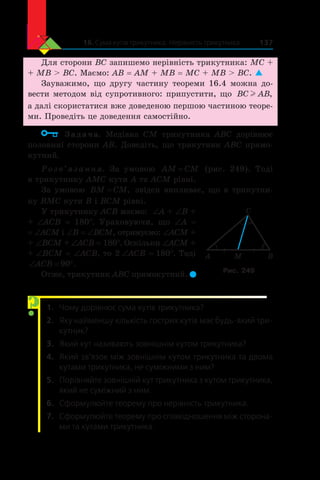 16. Сума кутів трикутника. Нерівність трикутника 137
Для сторони BC запишемо нерівність трикутника: MC +
+ MB  BC. Маємо: AB = AM + MB = MC + MB  BC. 
Зауважимо, що другу частину теореми 16.4 можна до-
вести методом від супротивного: припустити, що BC ABl ,
а далі скористатися вже доведеною першою частиною теоре-
ми. Проведіть це доведення самостійно.
	 Задача. Медіана CM трикутника ABC дорівнює
половині сторони AB. Доведіть, що трикутник ABC прямо-
кутний.
Розв’язання. За умовою AM CM= (рис. 249). Тоді
в трикутнику AMC кути A та ACM рівні.
За умовою BM CM= , звідси випливає, що в трикутни-
ку BMC кути B і BCM рівні.
У трикутнику ACB маємо: ∠A + ∠B +
+ ∠ACB = 180°. Ураховуючи, що ∠A =
= ∠ACM і ∠B = ∠BCM, отримуємо: ∠ACM +
+ ∠BCM + ∠ACB = 180°. Оскільки ∠АCM +
+ ∠ВCМ = ∠ACB, то 2 ∠ACB = 180°. Тоді
‘ qACB 90 .
Отже, трикутник ABC прямокутний. 
1.	 Чому дорівнює сума кутів трикутника?
2.	 Яку найменшу кількість гострих кутів має будь-який три-
кутник?
3.	 Який кут називають зовнішнім кутом трикутника?
4.	 Який зв’язок між зовнішнім кутом трикутника та двома
кутами трикутника, не суміжними з ним?
5.	 Порівняйте зовнішній кут трикутника з кутом трикутника,
який не суміжний з ним.
6.	 Сформулюйте теорему про нерівність трикутника.
7.	 Сформулюйте теорему про співвідношення між сторона-
ми та кутами трикутника.
A B
C
M
Рис. 249
?
 
