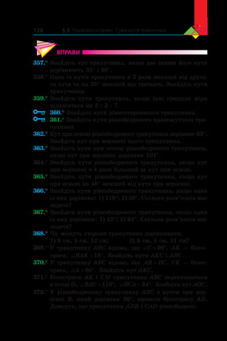 § 3. Паралельні прямі. Сума кутів трикутника138
ВПРАВИ
357.°	Знайдіть кут трикутника, якщо два інших його кути
дорівнюють 35° і 96°.
358.°	Один із кутів трикутника в 3 рази менший від друго-
го кута та на 35° менший від третього. Знайдіть кути
трикутника.
359.°	Знайдіть кути трикутника, якщо їхні градусні міри
відносяться як 2 : 3 : 7.
	 360.° Знайдіть кути рівностороннього трикутника.
	 361.° Знайдіть кути рівнобедреного прямокутного три-
кутника.
362.°	Кут при основі рівнобедреного трикутника дорівнює 63°.
Знайдіть кут при вершині цього трикутника.
363.°	Знайдіть кути при основі рівнобедреного трикутника,
якщо кут при вершині дорівнює 104°.
364.°	Знайдіть кути рівнобедреного трикутника, якщо кут
при вершині в 4 рази більший за кут при основі.
365.°	Знайдіть кути рівнобедреного трикутника, якщо кут
при основі на 48° менший від кута при вершині.
366.°	Знайдіть кути рівнобедреного трикутника, якщо один
із них дорівнює: 1) 110°; 2) 50°. Скільки розв’язків має
задача?
367.°	Знайдіть кути рівнобедреного трикутника, якщо один
із них дорівнює: 1) 42°; 2) 94°. Скільки розв’язків має
задача?
368.°	Чи можуть сторони трикутника дорівнювати:
1) 6 см, 5 см, 12 см;	 2) 6 см, 5 см, 11 см?
369.°	У трикутнику ABC відомо, що ‘ qC 90 , AK — бісек-
триса, ‘ qBAK 18 . Знайдіть кути AKC і ABC.
370.°	У трикутнику ABC відомо, що AB BC= , CK — бісек-
триса, ‘ qA 66 . Знайдіть кут AKC.
371.°	Бісектриси AK і CM трикутника ABC перетинаються
в точці O, ‘ qBAC 116 , ‘ qBCA 34 . Знайдіть кут AOC.
372.°	У рівнобедреному трикутнику ABC з кутом при вер-
шині  B, який дорівнює 36°, провели бісектрису AD.
Доведіть, що трикутники ADB і CAD рівнобедрені.
 