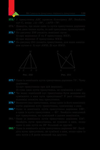 16. Сума кутів трикутника. Нерівність трикутника 139
373.°	У трикутнику ABC провели бісектрису BF. Знайдіть
кут C, якщо ‘ qA 39 , ‘ qAFB 78 .
374.°	Доведіть, що коли один із кутів трикутника дорівнює
сумі двох інших кутів, то цей трикутник прямокутний.
375.°	На рисунку 250 укажіть зовнішні кути:
1) при вершинах E та F трикутника MEF;
2) при вершині E трикутника MKE.
376.°	На рисунку 251 укажіть трикутники, для яких зовніш-
нім кутом є: 1) кут AMB; 2) кут BMD.
K E F N
M
M
A C
B D
Рис. 250 Рис. 251
377.°	Один із зовнішніх кутів трикутника дорівнює 75°. Чому
дорівнює:
1) кут трикутника при цій вершині;
2) сума двох кутів трикутника, не суміжних з ним?
378.°	Чи може зовнішній кут трикутника бути меншим від
суміжного з  ним кута трикутника? У разі ствердної
відповіді вкажіть вид трикутника.
379.°	Визначте вид трикутника, якщо один із його зовнішніх
кутів дорівнює куту трикутника, суміжному з ним.
380.°	Один із зовнішніх кутів трикутника дорівнює 136°,
а один із кутів трикутника — 61°. Знайдіть невідомий
кут трикутника, не суміжний з даним зовнішнім.
381.°	Один із зовнішніх кутів трикутника дорівнює 154°.
Знайдіть кути трикутника, не суміжні з  ним, якщо
один із цих кутів на 28° більший за другий.
382.°	Один із зовнішніх кутів трикутника дорівнює 98°. Знай­
діть кути трикутника, не суміжні з ним, якщо один із
цих кутів у 6 разів менший від другого.
 