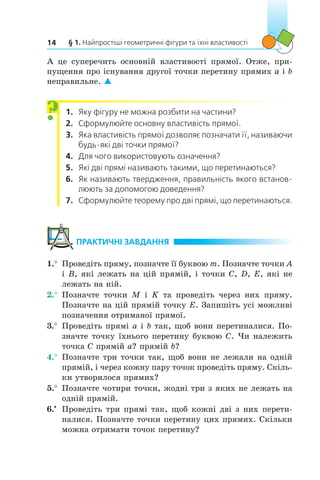 § 1. Найпростіші геометричні фігури та їхні властивості14
А це суперечить основній властивості прямої. Отже, при-
пущення про існування другої точки перетину прямих a і b
неправильне. 
1.	 Яку фігуру не можна розбити на частини?
2.	 Сформулюйте основну властивість прямої.
3.	 Яка властивість прямої дозволяє позначати її, називаючи
будь-які дві точки прямої?
4.	 Для чого використовують означення?
5.	 Які дві прямі називають такими, що перетинаються?
6.	 Як називають твердження, правильність якого встанов-
люють за допомогою доведення?
7.	 Сформулюйте теорему про дві прямі, що перетинаються.
	ПРАКТИЧНІ ЗАВДАННЯ
1.°	 Проведіть пряму, позначте її буквою m. Позначте точки A
і B, які лежать на цій прямій, і точки C, D, E, які не
лежать на ній.
2.°	 Позначте точки M і  K та проведіть через них пряму.
Позначте на цій прямій точку E. Запишіть усі можливі
позначення отриманої прямої.
3.°	 Проведіть прямі a і b так, щоб вони перетиналися. По-
значте точку їхнього перетину буквою C. Чи належить
точка C прямій a? прямій b?
4.°	 Позначте три точки так, щоб вони не лежали на одній
прямій, і через кожну пару точок проведіть пряму. Скіль-
ки утворилося прямих?
5.°	 Позначте чотири точки, жодні три з яких не лежать на
одній прямій.
6.•
	 Проведіть три прямі так, щоб кожні дві з них перети-
налися. Позначте точки перетину цих прямих. Скільки
можна отримати точок перетину?
?
 
