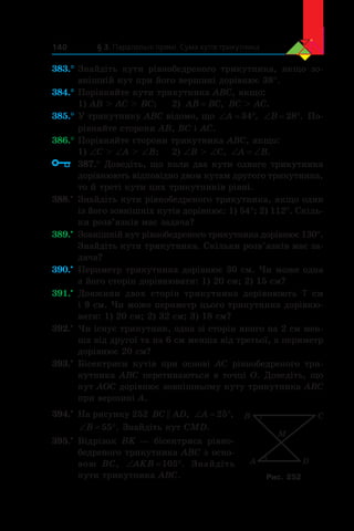 § 3. Паралельні прямі. Сума кутів трикутника140
383.°	Знайдіть кути рівнобедреного трикутника, якщо зо-
внішній кут при його вершині дорівнює 38°.
384.°	Порівняйте кути трикутника ABC, якщо:
1) AB  AC  BC;	 2) AB BC= , BC  AC.
385.°	У трикутнику ABC відомо, що ‘ qA 34 , ‘ qB 28 . По-
рівняйте сторони AB, BC і AC.
386.°	Порівняйте сторони трикутника ABC, якщо:
1) ∠C  ∠A  ∠B;	 2) ∠B  ∠C, ‘ ‘A B.
	 387.° Доведіть, що коли два кути одного трикутника
дорівнюють відповідно двом кутам другого трикутника,
то й треті кути цих трикутників рівні.
388.•
	 Знайдіть кути рівнобедреного трикутника, якщо один
із його зовнішніх кутів дорівнює: 1) 54°; 2) 112°. Скіль-
ки розв’язків має задача?
389.•
	 Зовнішній кут рівнобедреного трикутника дорівнює 130°.
Знайдіть кути трикутника. Скільки розв’язків має за-
дача?
390.•
	 Периметр трикутника дорівнює 30 см. Чи може одна
з його сторін дорівнювати: 1) 20 см; 2) 15 см?
391.•
	 Довжини двох сторін трикутника дорівнюють 7 см
і 9 см. Чи може периметр цього трикутника дорівню-
вати: 1) 20 см; 2) 32 см; 3) 18 см?
392.•
	 Чи існує трикутник, одна зі сторін якого на 2 см мен-
ша від другої та на 6 см менша від третьої, а периметр
дорівнює 20 см?
393.•
	 Бісектриси кутів при основі AC рівнобедреного три-
кутника ABC перетинаються в точці O. Доведіть, що
кут AOC дорівнює зовнішньому куту трикутника ABC
при вершині A.
394.•
	 На рисунку 252 BC AD , ‘ qA 25 ,
‘ qB 55 . Знайдіть кут CMD.
395.•
	 Відрізок BK — бісектриса рівно-
бедреного трикутника ABC з осно-
вою BC, ‘ qAKB 105 . Знайдіть
кути трикутника ABC.
A D
CB
M
Рис. 252
 