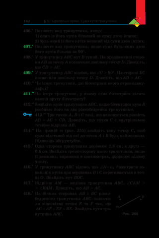 § 3. Паралельні прямі. Сума кутів трикутника142
406.•
	 Визначте вид трикутника, якщо:
1) один із його кутів більший за суму двох інших;
2) будь-який із його кутів менший від суми двох інших.
407.•
	 Визначте вид трикутника, якщо сума будь-яких двох
його кутів більша за 90°.
408.•
	 У трикутнику ABC кут B тупий. На продовженні сторо-
ни AB за точку A позначили довільну точку D. Доведіть,
що CD  AC.
409.•
	 У трикутнику ABC відомо, що ∠C  90°. На стороні BC
позначили довільну точку D. Доведіть, що AD  AC.
410.••
	Чи існує трикутник, дві бісектриси якого перпендику-
лярні?
411.••
	Чи існує трикутник, у якому одна бісектриса ділить
навпіл другу бісектрису?
412.••
	Знайдіть кути трикутника ABC, якщо бісектриса кута B
розбиває його на два рівнобедрених трикутники.
	 413.••
	Три точки A, B і C такі, що виконується рівність
AB = AC + CB. Доведіть, що точка C є внутрішньою
точкою відрізка AB.
414.••
На прямій m (рис. 255) знайдіть таку точку C, щоб
сума відстаней від неї до точок A і B була найменшою.
Відповідь обґрунтуйте.
415.*
	Одна сторона трикутника дорівнює 2,8 см, а друга —
0,6 см. Знайдіть третю сторону цього трикутника, якщо
її довжина, виражена в сантиметрах, дорівнює цілому
числу.
416.*
	У трикутнику ABC відомо, що ‘A D, бісектриси зо-
внішніх кутів при вершинах B і C перетинаються в точ-
ці O. Знайдіть кут BOC.
417.*
	Відрізок AM — медіана трикутника ABC, ∠CAM 
 ∠BAM. Доведіть, що AB  AC.
418.*
	На бічних сторонах AB і  BC рівно­
бедреного трикутника ABC позначи-
ли відповідно точки E та F так, що
AC AF EF BE= = = . Знайдіть кути три-
кутника ABC.
m
A B
Рис. 255
 