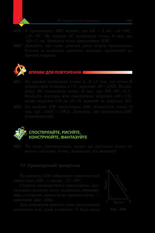 17. Прямокутний трикутник 143
419.*
	У трикутнику ABC відомо, що AB = 2 см, ‘ qA 60 ,
‘ qB 70 . На стороні AC позначили точку D так, що
AD =1 см. Знайдіть кути трикутника BDC.
420.*
	Доведіть, що сума довжин двох сторін трикутника
більша за подвоєну довжину медіани, проведеної до
третьої сторони.
ВПРАВИ ДЛЯ ПОВТОРЕННЯ
421.	 На прямій позначили точки A, B і C так, що точка B
лежить між точками A і C, причому BC AB= 2 . На від-
різку BC позначили точку D так, що BD DC: : .= 3 7
Знайдіть відстань між серединами відрізків AB і CD,
якщо відрізок CD на 16 см довший за відрізок BD.
422.	 На медіані BM трикутника ABC позначили точку O
так, що ‘ ‘OAC OCA. Доведіть, що трикутник ABC
рівнобедрений.
	 СПОСТЕРІГАЙТЕ, РИСУЙТЕ,
КОНСТРУЮЙТЕ, ФАНТАЗУЙТЕ
423.	 Чи існує шестикутник, жодні дві діагоналі якого не
мають спільних точок, відмінних від вершин?
17. Прямокутний трикутник
На рисунку 256 зображено прямокутний
трикутник ABC, у якому ‘ qC 90 .
Сторону прямокутного трикутника, про-
тилежну прямому куту, називають гіпотену-
зою, а сторони, прилеглі до прямого кута, —
катетами (рис. 256).
Для доведення рівності двох трикутників
знаходять їхні рівні елементи. У будь-яких
C B
A
Катет
Гіпотенуза
Катет
Рис. 256
 