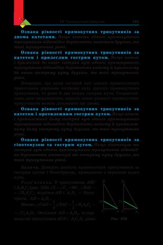 17. Прямокутний трикутник 145
Ознака рівності прямокутних трикутників за
двома катетами. Якщо катети одного прямокутного
трикутника відповідно дорівнюють катетам другого, то
такі трикутники рівні.
Ознака рівності прямокутних трикутників за
катетом і  прилеглим гострим кутом. Якщо катет
і прилеглий до нього гострий кут одного прямокутного
трикутника відповідно дорівнюють катету й прилеглому
до нього гострому куту другого, то такі трикутники
рівні.
Очевидно, що коли гострий кут одного прямокутного
трикутника дорівнює гострому куту другого прямокутного
трикутника, то рівні й два інших гострих кути. Скористав-
шись цим твердженням, перелік ознак рівності прямокутних
трикутників можна доповнити ще двома.
Ознака рівності прямокутних трикутників за
катетом і протилежним гострим кутом. Якщо катет
і протилежний йому гострий кут одного прямокутного
трикутника відповідно дорівнюють катету й протилеж-
ному йому гострому куту другого, то такі трикутники
рівні.
Ознака рівності прямокутних трикутників за
гіпотенузою та гострим кутом. Якщо гіпотенуза та
гострий кут одного прямокутного трикутника відповід-
но дорівнюють гіпотенузі та гострому куту другого, то
такі трикутники рівні.
Задача. Доведіть рівність прямокутних трикутників за
гострим кутом і бісектрисою, проведеною з вершини цього
кута.
Розв’язання. У трикутниках ABC
і A1
B1
C1
(рис. 259) ∠C = ∠C1
= 90°, ∠BAC =
= ∠B1
A1
C1
, відрізки AD і  A D1 1  — бісек-
триси, AD A D= 1 1.
Маємо: ‘ ‘ ‘CAD BAC B A C
1
2
1
2
1 1 1
‘C A D1 1 1. Оскільки AD A D= 1 1, то пря-
мокутні трикутники ACD і  A C D1 1 1 рівні
B1
A1C1
D1
C
B
A
D
Рис. 259
 