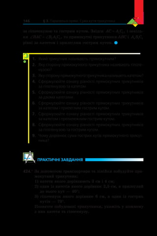 § 3. Паралельні прямі. Сума кутів трикутника146
за гіпотенузою та гострим кутом. Звідси AC A C= 1 1, і оскіль-
ки ‘ ‘BAC B A C1 1 1, то прямокутні трикутники ABC і  A B C1 1 1
рівні за катетом і прилеглим гострим кутом. 
1.	 Який трикутник називають прямокутним?
2.	 Яку сторону прямокутного трикутника називають гіпоте-
нузою?
3.	 Яку сторону прямокутного трикутника називають катетом?
4.	 Сформулюйте ознаку рівності прямокутних трикутників
за гіпотенузою та катетом.
5.	 Сформулюйте ознаку рівності прямокутних трикутників
за двома катетами.
6.	 Сформулюйте ознаку рівності прямокутних трикутників
за катетом і прилеглим гострим кутом.
7.	 Сформулюйте ознаку рівності прямокутних трикутників
за катетом і протилежним гострим кутом.
8.	 Сформулюйте ознаку рівності прямокутних трикутників
за гіпотенузою та гострим кутом.
9.	 Чому дорівнює сума гострих кутів прямокутного трикут-
ника?
	ПРАКТИЧНІ ЗАВДАННЯ
424.°	За допомогою транспортира та лінійки побудуйте пря-
мокутний трикутник:
1) катети якого дорівнюють 3 см і 4 см;
2) один із катетів якого дорівнює 2,5 см, а прилеглий
до нього кут — 40°;
3) гіпотенуза якого дорівнює 6 см, а один із гострих
кутів — 70°.
Позначте побудовані трикутники, укажіть у кожному
з них катети та гіпотенузу.
?
 