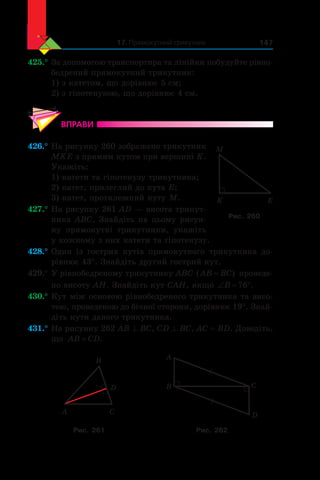 17. Прямокутний трикутник 147
425.°	За допомогою транспортира та лінійки побудуйте рівно-
бедрений прямокутний трикутник:
1) з катетом, що дорівнює 5 см;
2) з гіпотенузою, що дорівнює 4 см.
ВПРАВИ
426.°	На рисунку 260 зображено трикутник
MKE з прямим кутом при вершині K.
Укажіть:
1) катети та гіпотенузу трикутника;
2) катет, прилеглий до кута E;
3) катет, протилежний куту M.
427.°	На рисунку 261 AD — висота трикут-
ника ABC. Знайдіть на цьому рисун-
ку прямокутні трикутники, укажіть
у кожному з них катети та гіпотенузу.
428.°	Один із  гострих кутів прямокутного трикутника до-
рівнює 43°. Знайдіть другий гострий кут.
429.°	У рівнобедреному трикутнику ABC ( )AB BC= проведе-
но висоту AH. Знайдіть кут CAH, якщо ‘ qB 76 .
430.°	Кут між основою рівнобедреного трикутника та висо-
тою, проведеною до бічної сторони, дорівнює 19°. Знай­
діть кути даного трикутника.
431.°	На рисунку 262 AB ^ BC, CD ^ BC, AC = BD. Доведіть,
що AB CD= .
A
D
C
B A
B C
D
Рис. 261 Рис. 262
K E
M
Рис. 260
 