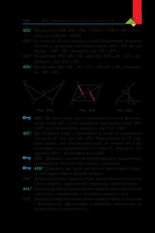 § 3. Паралельні прямі. Сума кутів трикутника148
432.°	На рисунку 263 MO FO= , ‘ ‘ qMEO FKO 90 . Дове-
діть, що ' 'MEO FKO.
433.°	Із точок A і B, які лежать в одній півплощині відносно
прямої a, опущено перпендикуляри AM і BK на цю
пряму, AM BK= . Доведіть, що AK BM= .
434.°	На рисунку 264 AB CD= , AB CD , BM ^ AC, DK ^ AC.
Доведіть, що BM DK= .
435.°	На рисунку 265 AB BC= , CD ^ AB, AE ^ BC. Доведіть,
що BE BD= .
M
O
F
KE A
B C
D
K
M
AD
C
E
B
Рис. 263 Рис. 264 Рис. 265
	 436.°	На бісектрисі кута з вершиною в точці B позна-
чили точку M, з якої опустили перпендикуляри MD
і MC на сторони кута. Доведіть, що MD MC= .
437.°	На сторонах кута з  вершиною в  точці B позначили
точки A і C так, що AB BC= . Через точки A і C про-
вели прямі, які перпендикулярні до сторін BA і  BC
відповідно та перетинаються в точці O. Доведіть, що
промінь BO — бісектриса кута ABC.
	 438.•
	 Доведіть, що висоти рівнобедреного трикутника,
проведені до його бічних сторін, є рівними.
	 439.•
	 Доведіть, що коли дві висоти трикутника рівні,
то цей трикутник є рівнобедреним.
440.•
	 Доведіть рівність прямокутних трикутників за катетом
і бісектрисою, проведеною з вершини прямого кута.
441.•
	 Доведіть рівність прямокутних трикутників за катетом
і висотою, проведеною з вершини прямого кута.
442.•
	 Доведіть рівність прямокутних трикутників за катетом
і  бісектрисою, проведеною з  вершини прилеглого до
цього катета гострого кута.
 
