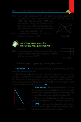 § 3. Паралельні прямі. Сума кутів трикутника150
454.	 На бічних сторонах AB і BC рівнобедреного трикутни-
ка  ABC позначили відповідно точки M і  K так, що
BM BK= . Відрізки AK і CM пере-
тинаються в точці O. Доведіть, що:
1) трикутник AOC рівнобедрений;
2)	пряма BO — серединний перпен-
дикуляр відрізка AC.
455.	 На рисунку 266 AB = CD, BC = AD.
Доведіть, що AO = OC.
	 СПОСТЕРІГАЙТЕ, РИСУЙТЕ,
КОНСТРУЮЙТЕ, ФАНТАЗУЙТЕ
456.	 Чи можна замостити площину фігурами,
кожна з яких дорівнює фігурі, зображе-
ній на рисунку 267?
18. Властивості прямокутного трикутника
Теорема 18.1. У прямокутному трикутнику гіпоте-
нуза більша за катет.
Доведення.  Будь-який із катетів лежить проти гостро-
го кута, а гіпотенуза лежить проти прямого кута. Прямий
кут більший за гострий кут, а в трикутнику проти більшого
кута лежить більша сторона (теорема 16.4). Тому гіпотенуза
більша за будь-який із катетів. 
Наслідок. Якщо з однієї точки, яка
не лежить на прямій, до цієї прямої
проведено перпендикуляр і похилу, то
перпендикуляр менший від похилої.
На рисунку 268 відрізок AB — перпен-
дикуляр, відрізок AX — похила, AB  AX.
Задача 1. Доведіть, що катет,
який лежить проти кута величиною 30°,
дорівнює половині гіпотенузи.
Рис. 267
B
A
X
a
Рис. 268
A
B C
D
O
Рис. 266
 