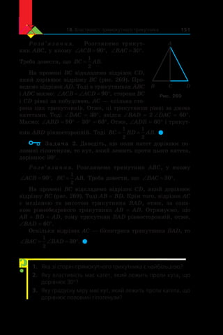 18. Властивості прямокутного трикутника 151
Р о з в ’ я з а н н я. Розглянемо трикут-
ник ABC, у якому ‘ qACB 90 , ‘ qBAC 30 .
Треба довести, що BC AB=
1
2
.
На промені BC відкладемо відрізок CD,
який дорівнює відрізку BC (рис. 269). Про-
ведемо відрізок АD. Тоді в трикутниках ABC
і ADC маємо: ‘ ‘ qACB ACD 90 , сторони BC
і CD рівні за побудовою, AC — спільна сто-
рона цих трикутників. Отже, ці трикутники рівні за двома
катетами. Тоді ∠DAC = 30°, звідси ∠BAD = 2 ∠DAC = 60°.
Маємо: ∠ABD = 90° – 30° = 60°. Отже, ∠ADB = 60° і трикут-
ник ABD рівносторонній. Тоді BC BD AB= =
1
2
1
2
. 
	 Задача 2. Доведіть, що коли катет дорівнює по-
ловині гіпотенузи, то кут, який лежить проти цього катета,
дорівнює 30°.
Розв’язання. Розглянемо трикутник ABC, у  якому
‘ qACB 90 , BC AB=
1
2
. Треба довести, що ‘ qBAC 30 .
На промені BC відкладемо відрізок CD, який дорівнює
відрізку BC (рис. 269). Тоді AB = BD. Крім того, відрізок AC
є  медіаною та висотою трикутника BAD, отже, за озна-
кою рівнобедреного трикутника AB = AD. Отримуємо, що
AB = BD = AD, тому трикутник BAD рівносторонній, отже,
∠BAD = 60°.
Оскільки відрізок AC — бісектриса трикутника BAD, то
‘ ‘ qBAC BAD
1
2
30 . 
1.	 Яка зі сторін прямокутного трикутника є найбільшою?
2.	 Яку властивість має катет, який лежить проти кута, що
дорівнює 30°?
3.	 Яку градусну міру має кут, який лежить проти катета, що
дорівнює половині гіпотенузи?
?
B C D
A
Рис. 269
 