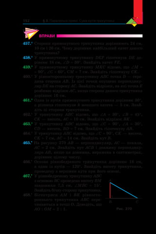 § 3. Паралельні прямі. Сума кутів трикутника152
ВПРАВИ
457.°	Сторони прямокутного трикутника дорівнюють 24 см,
10 см і 26 см. Чому дорівнює найбільший катет даного
трикутника?
458.°	У прямокутному трикутнику DEF гіпотенуза DE до-
рівнює 18 см, ∠D = 30°. Знайдіть катет FE.
459.°	У прямокутному трикутнику MKC відомо, що ∠M =
= 90°, ∠C = 60°, CM = 7 см. Знайдіть гіпотенузу CK.
460.°	У рівносторонньому трикутнику ABC точка D — сере­
дина сторони AB. Із цієї точки опущено перпендику-
ляр DE на сторону AC. Знайдіть відрізки, на які точка E
розбиває відрізок AC, якщо сторона даного трикутника
дорівнює 16 см.
461.°	Один із кутів прямокутного трикутника дорівнює 30°,
а різниця гіпотенузи й меншого катета — 5 см. Знай­
діть ці сторони трикутника.
462.°	У трикутнику ABC відомо, що ∠A = 30°, ∠B = 45°,
CK — висота, AC = 10 см. Знайдіть відрізок BK.
463.°	У трикутнику ABC відомо, що ∠C = 90°, ∠A = 30°,
CD — висота, BD = 7 см. Знайдіть гіпотенузу AB.
464.°	У трикутнику ABC відомо, що ∠C = 90°, CK — висота,
CK = 7 см, AC = 14 см. Знайдіть кут B.
465.•
На рисунку 270 AB — перпендикуляр, AC — похила,
AC = 2 см. Знайдіть кут ACB і довжину перпендику-
ляра AB, якщо ця довжина, виражена в сантиметрах,
дорівнює цілому числу.
466.•
	 Основа рівнобедреного трикутника дорівнює 18 см,
а один із кутів — 120°. Знайдіть висоту трикутника,
проведену з вершини кута при його основі.
467.•
	 У рівнобедреному трикутнику ABC
з основою BC проведено висоту BM
завдовжки 7,5 см, ∠MBC = 15°.
Знай­діть бічну сторону трикутника.
468.•
	 Бісектриси AM і  BK рівносто­
роннього трикутника ABC пере-
тинаються в точці O. Доведіть, що
AO : OM = 2 : 1.
B
A
C
Рис. 270
 