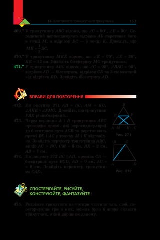18. Властивості прямокутного трикутника 153
469.••
	У трикутнику ABC відомо, що ∠C = 90°, ∠B = 30°. Се-
рединний перпендикуляр відрізка AB перетинає його
в точці M, а відрізок BC — у точці K. Доведіть, що
MK BC=
1
3
.
470.••
	У трикутнику MKE відомо, що ∠K = 90°, ∠E = 30°,
KE = 12 см. Знайдіть бісектрису MC трикутника.
471.••
	У трикутнику ABC відомо, що ∠C = 90°, ∠BAC = 60°,
відрізок AD — бісектриса, відрізок CD на 3 см менший
від відрізка BD. Знайдіть бісектрису AD.
ВПРАВИ ДЛЯ ПОВТОРЕННЯ
472.	 На рисунку 271 AB = BC, AM = KC,
∠AKE = ∠FMC. Доведіть, що трикутник
FBE рівнобедрений.
473.	 Через вершини A і B трикутника ABC
проведено прямі, які перпендикулярні
до бісектриси кута ACB та перетинають
прямі BC і AC у точках M і K відповід-
но. Знайдіть периметр трикутника ABC,
якщо AC  BC, CM = 6 см, BK = 2 см,
AB = 7 см.
474.	 На рисунку 272 BC || AD, промінь CA —
бісектриса кута BCD, AD = 9 см, AC =
= 8  см. Знайдіть периметр трикутни-
ка CAD.
	 СПОСТЕРІГАЙТЕ, РИСУЙТЕ,
КОНСТРУЮЙТЕ, ФАНТАЗУЙТЕ
475.	 Розріжте трикутник на чотири частини так, щоб, пе-
регорнувши три з  них, можна було б  знову скласти
трикутник, який дорівнює даному.
A M K C
FE
B
Рис. 271
A D
CB
Рис. 272
 