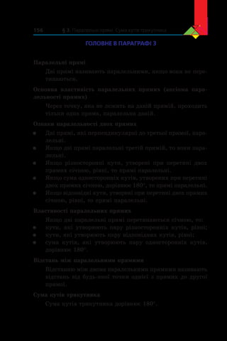 § 3. Паралельні прямі. Сума кутів трикутника156
ГОЛОВНЕ В ПАРАГРАФІ 3
Паралельні прямі
Дві прямі називають паралельними, якщо вони не пере-
тинаються.
Основна властивість паралельних прямих (аксіома пара-
лельності прямих)
Через точку, яка не лежить на даній прямій, проходить
тільки одна пряма, паралельна даній.
Ознаки паралельності двох прямих
	 Дві прямі, які перпендикулярні до третьої прямої, пара-
лельні.
	 Якщо дві прямі паралельні третій прямій, то вони пара-
лельні.
	 Якщо різносторонні кути, утворені при перетині двох
прямих січною, рівні, то прямі паралельні.
	 Якщо сума односторонніх кутів, утворених при перетині
двох прямих січною, дорівнює 180°, то прямі паралельні.
	 Якщо відповідні кути, утворені при перетині двох прямих
січною, рівні, то прямі паралельні.
Властивості паралельних прямих
Якщо дві паралельні прямі перетинаються січною, то:
	 кути, які утворюють пару різносторонніх кутів, рівні;
	 кути, які утворюють пару відповідних кутів, рівні;
	 сума кутів, які утворюють пару односторонніх кутів,
дорівнює 180°.
Відстань між паралельними прямими
Відстанню між двома паралельними прямими називають
відстань від будь-якої точки однієї з прямих до другої
прямої.
Сума кутів трикутника
Сума кутів трикутника дорівнює 180°.
 