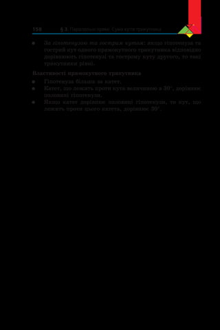 § 3. Паралельні прямі. Сума кутів трикутника158
	 За гіпотенузою та гострим кутом: якщо гіпотенуза та
гострий кут одного прямокутного трикутника відповідно
дорівнюють гіпотенузі та гострому куту другого, то такі
трикутники рівні.
Властивості прямокутного трикутника
	 Гіпотенуза більша за катет.
	 Катет, що лежить проти кута величиною в 30°, дорівнює
половині гіпотенузи.
	 Якщо катет дорівнює половині гіпотенузи, то кут, що
лежить проти цього катета, дорівнює 30°.
 