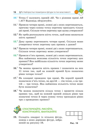 § 1. Найпростіші геометричні фігури та їхні властивості16
10.•
	 Точка C належить прямій AB. Чи є різними прямі AB
і AC? Відповідь обґрунтуйте.
11.•
	 Провели чотири прямі, кожні дві з яких перетинаються,
причому через кожну точку перетину проходять тільки
дві прямі. Скільки точок перетину при цьому утворилося?
12.••
	Як треба розташувати шість точок, щоб вони визначали
шість прямих?
13.••
	Дану пряму перетинають чотири прямі. Скільки може
утворитися точок перетину цих прямих з даною?
14.••
	Провели чотири прямі, кожні дві з яких перетинаються.
Скільки точок перетину може утворитися?
15.••
	Провели п’ять прямих, кожні дві з яких перетинаються.
Яка найменша можлива кількість точок перетину цих
прямих? Яка найбільша кількість точок перетину може
утворитися?
16.*
	 Чи можна провести шість прямих і позначити на них
11  точок так, щоб на кожній прямій було позначено
рівно чотири точки?
17.*
	 На площині проведено три прямі. На першій прямій
позначили п’ять точок, на другій — сім точок, а на тре-
тій — три точки. Яка найменша кількість точок може
бути позначена?
18.*
	 Чи можна позначити кілька точок і  провести кілька
прямих так, щоб на кожній прямій лежало рівно три
позначені точки й через кожну точку проходило рівно
три з проведених прямих?
	 СПОСТЕРІГАЙТЕ, РИСУЙТЕ,
КОНСТРУЮЙТЕ, ФАНТАЗУЙТЕ
19.	 Складіть квадрат із кількох фігур,
кожна з яких дорівнює фігурі, зобра-
женій на рисунку 19. Рис. 19
 