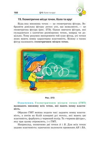 § 4. Коло та круг160
19. Геометричне місце точок. Коло та круг
Будь-яка множина точок — це геометрична фігура. Зо-
бразити довільну фігуру легко: усе, що намалюєте, — це
геометрична фігура (рис. 273). Однак вивчати фігури, які
складаються з  хаотично розміщених точок, навряд чи до-
цільно. Тому розумно виокремити той клас фігур, усі точки
яких мають певну характерну властивість. Кожну з таких
фігур називають геометричним місцем точок.
Рис. 273
Означення. Геометричним місцем точок (ГМТ)
називають множину всіх точок, які мають певну власти-
вість.
Образно ГМТ можна подати так: задають певну власти-
вість, а  потім на білій площині усі точки, які мають цю
властивість, фарбують у червоний колір. Та «червона фігура»,
яку при цьому отримують, і є ГМТ.
Наприклад, позначимо дві точки A і B. Для всіх точок
задамо властивість: одночасно належати променям AB і BA.
 