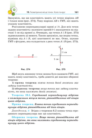 19. Геометричне місце точок. Коло та круг 161
Зрозуміло, що цю властивість мають усі точки відрізка AB
і тільки вони (рис. 274). Тому відрізок АВ є ГМТ, які мають
указану властивість.
Розглянемо перпендикулярні прямі a і b. Для всіх точок
задамо властивість: належати прямій b і знаходитися на від-
стані 1 см від прямої a. Очевидно, що точки A і B (рис. 275)
задовольняють ці вимоги. Також зрозуміло, що жодна точка,
відмінна від A і B, цієї властивості не має. Отже, шукане
ГМТ є фігурою, яка складається з двох точок A і B (рис. 275).
A B
A
B
1 см
a
b
1 см
Рис. 274 Рис. 275
Щоб якусь множину точок можна було називати ГМТ, які
мають певну властивість, треба довести дві взаємно обернені
теореми:
1) пряма теорема: кожна точка даної множини має
задану властивість;
2) обернена теорема: якщо точка має задану власти­
вість, то вона належить даній множині.
Теорема 19.1. Серединний перпендикуляр відрізка
є геометричним місцем точок, рівновіддалених від кінців
цього відрізка.
Пряма теорема. Кожна точка серединного перпенди-
куляра відрізка рівновіддалена від його кінців.
Доведення.  Згідно з теоремою 8.2 кожна точка сере­
динного перпендикуляра має цю властивість.
Обернена теорема. Якщо точка рівновіддалена від
кінців відрізка, то вона належить серединному перпенди-
куляру цього відрізка.
 