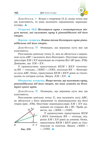 § 4. Коло та круг162
Доведення.  Згідно з теоремою 11.2, якщо точка має
цю властивість, то вона належить серединному перпенди­
куляру. 
Теорема 19.2. Бісектриса кута є геометричним міс-
цем точок, які належать куту й рівновіддалені від його
сторін.
Пряма теорема. Кожна точка бісектриси кута рівно-
віддалена від його сторін.
Доведення. Очевидно, що вершина кута має цю
властивість.
Розглянемо довільну точку X, яка не збігається з верши-
ною кута ABC і належить його бісектрисі. Опустимо перпен-
дикуляри XM і XN відповідно на сторони BA і BC (рис. 276).
Доведемо, що XM XN= .
У прямокутних трикутниках BXM і  BXN гіпотену-
за BX — спільна, ‘ ‘MBX NBX, оскільки BX — бісектри-
са кута ABC. Отже, трикутники BXM і BXN рівні за гіпоте-
нузою та гострим кутом. Звідси XM XN= . 
Обернена теорема. Якщо точка, що належить куту,
рівновіддалена від його сторін, то вона лежить на бісек-
трисі цього кута.
Доведення. Очевидно, що вершина кута має цю
властивість.
Розглянемо довільну точку X, яка належить куту ABC,
не збігається з  його вершиною та рівновіддалена від його
сторін (рис. 276). Опустимо перпендикуляри XM і XN від-
повідно на сторони BA і BC. Треба до-
вести, що ‘ ‘MBX NBX.
У прямокутних трикутниках BXM
і BXN гіпотенуза BX — спільна, від-
різки XM і XN рівні за умовою. Отже,
трикутники BXM і BXN рівні за гіпо-
тенузою та катетом. Звідси ∠MBX =
= ∠NBX. 
X
B
M
CN
A
Рис. 276
 