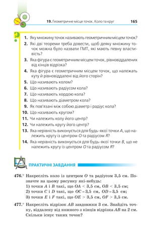 19. Геометричне місце точок. Коло та круг 165
  1.	 Якумножинуточокназиваютьгеометричниммісцемточок?
  2.	 Які дві теореми треба довести, щоб деяку множину то-
чок можна було назвати ГМТ, які мають певну власти-
вість?
  3.	 Яка фігура є геометричним місцем точок, рівновіддалених
від кінців відрізка?
  4.	 Яка фігура є геометричним місцем точок, що належать
куту й рівновіддалені від його сторін?
  5.	 Що називають колом?
  6.	 Що називають радіусом кола?
  7.	 Що називають хордою кола?
  8.	 Що називають діаметром кола?
  9.	 Як пов’язані між собою діаметр і радіус кола?
10.	 Що називають кругом?
11.	 Чи належить колу його центр?
12.	 Чи належить кругу його центр?
13.	 Яка нерівність виконується для будь-якої точки A, що на-
лежить кругу із центром O та радіусом R?
14.	 Яка нерівність виконується для будь-якої точки B, що не
належить кругу із центром O та радіусом R?
	ПРАКТИЧНІ ЗАВДАННЯ
476.°	Накресліть коло із центром O та радіусом 3,5 см. По-
значте на цьому рисунку які-небудь:
1) точки A і B такі, що OA  3,5 см, OB  3,5 см;
2) точки C і D такі, що OC = 3 5, см, OD = 3 5, см;
3) точки E і F такі, що OE  3,5 см, OF  3,5 см.
477.°	Накресліть відрізок AB завдовжки 3 см. Знайдіть точ-
ку, віддалену від кожного з кінців відрізка AB на 2 см.
Скільки існує таких точок?
?
 