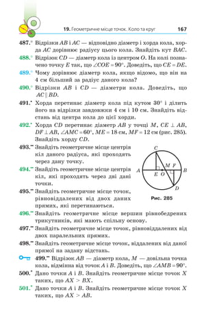 19. Геометричне місце точок. Коло та круг 167
487.°	Відрізки AB і AC — відповідно діаметр і хорда кола, хор-
да AC дорівнює радіусу цього кола. Знайдіть кут BAC.
488.°	Відрізок CD — діаметр кола із центром O. На колі позна-
чено точку E так, що ∠COE = 90°. Доведіть, що CE = DE.
489.°	Чому дорівнює діаметр кола, якщо відомо, що він на
4 см більший за радіус даного кола?
490.°	Відрізки AB і  CD — діаметри кола. Доведіть, що
AC BD .
491.•
	 Хорда перетинає діаметр кола під кутом 30° і ділить
його на відрізки завдовжки 4 см і 10 см. Знайдіть від-
стань від центра кола до цієї хорди.
492.•
	 Хорда CD перетинає діаметр AB у точці M, CE ^ AB,
DF ^ AB, ∠AMC = 60°, ME = 18 см, MF = 12 см (рис. 285).
Знайдіть хорду CD.
493.••
	Знайдіть геометричне місце центрів
кіл даного радіуса, які проходять
через дану точку.
494.••
	Знайдіть геометричне місце центрів
кіл, які проходять через дві дані
точки.
495.••
	Знайдіть геометричне місце точок,
рівновіддалених від двох даних
прямих, які перетинаються.
496.••
	Знайдіть геометричне місце вершин рівнобедрених
трикутників, які мають спільну основу.
497.••
	Знайдіть геометричне місце точок, рівновіддалених від
двох паралельних прямих.
498.••
	Знайдіть геометричне місце точок, віддалених від даної
прямої на задану відстань.
	 499.••
	Відрізок AB — діаметр кола, M — довільна точка
кола, відмінна від точок A і B. Доведіть, що ∠AMB = 90°.
500.*
	Дано точки A і B. Знайдіть геометричне місце точок X
таких, що AX  BX.
501.*
	Дано точки A і B. Знайдіть геометричне місце точок X
таких, що AX  AB.
E
A
M F
B
C
D
O
Рис. 285
 