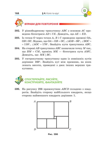 § 4. Коло та круг168
ВПРАВИ ДЛЯ ПОВТОРЕННЯ
502.	 У рівнобедреному трикутнику ABC з основою AC про-
ведено бісектриси AD і CE. Доведіть, що AE = ED.
503.	 Із точки O через точки A, B і C проведено промені OA,
OB і OC. Відомо, що OA = OB = OC, ∠AOB = 80°, ∠BOC =
= 110°, ∠AOC = 170°. Знайдіть кути трикутника ABC.
504.	 На стороні AB трикутника ABC позначили точку M так,
що BM = CM, промінь MK — бісектриса кута AMC.
Доведіть, що MK BC .
505.	 У гострокутному трикутнику один із зовнішніх кутів
дорівнює 160°. Знайдіть кут між прямими, на яких
лежать висоти, проведені з двох інших вершин три-
кутника.
	 СПОСТЕРІГАЙТЕ, РИСУЙТЕ,
КОНСТРУЮЙТЕ, ФАНТАЗУЙТЕ
506.	 На рисунку 286 прямокутник ABCD складено з квад­
ратів. Знайдіть сторону найбільшого квадрата, якщо
сторона найменшого квадрата дорівнює 1.
А
D
B
C
Рис. 286
 